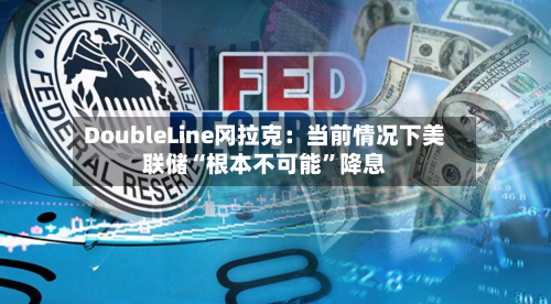 DoubleLine冈拉克：当前情况下美联储“根本不可能”降息-第3张图片