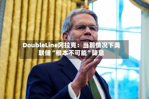 DoubleLine冈拉克：当前情况下美联储“根本不可能”降息-第2张图片