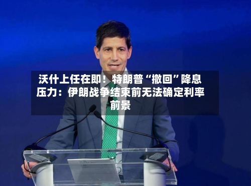沃什上任在即！特朗普“撤回”降息压力：伊朗战争结束前无法确定利率前景-第2张图片