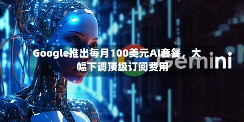 Google推出每月100美元AI套餐，大幅下调顶级订阅费用-第2张图片