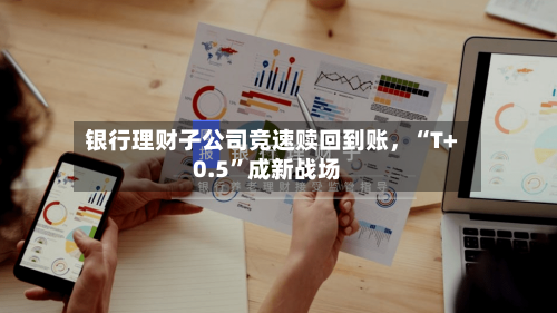 银行理财子公司竞速赎回到账，“T+0.5”成新战场-第2张图片