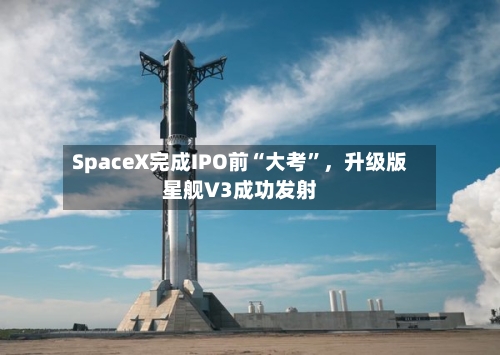 SpaceX完成IPO前“大考	”，升级版星舰V3成功发射-第2张图片