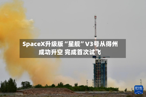 SpaceX升级版“星舰”V3号从得州成功升空 完成首次试飞