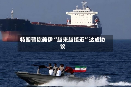 特朗普称美伊“越来越接近	”达成协议-第3张图片
