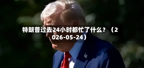 特朗普过去24小时都忙了什么？（2026-05-24）-第2张图片