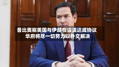 鲁比奥称美国与伊朗在设法达成协议 华府将尽一切努力以外交解决