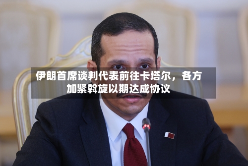 伊朗首席谈判代表前往卡塔尔，各方加紧斡旋以期达成协议-第2张图片