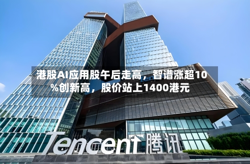 港股AI应用股午后走高，智谱涨超10%创新高，股价站上1400港元