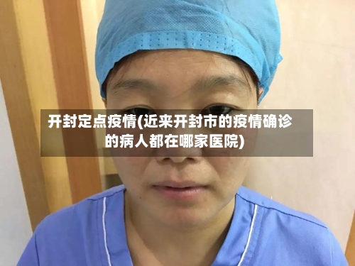 开封定点疫情(近来开封市的疫情确诊的病人都在哪家医院)