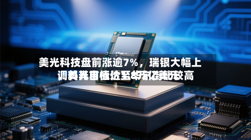 美光科技盘前涨逾7%，瑞银大幅上调美光目标价至华尔街比较高，料其市值达1.8万亿美元