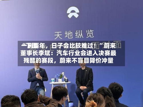 “下面一到两年，日子会比较难过！”蔚来董事长李斌：汽车行业会进入决赛最残酷的赛段	，蔚来不盲目降价冲量-第2张图片