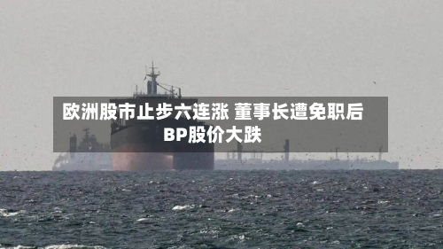 欧洲股市止步六连涨 董事长遭免职后BP股价大跌-第2张图片