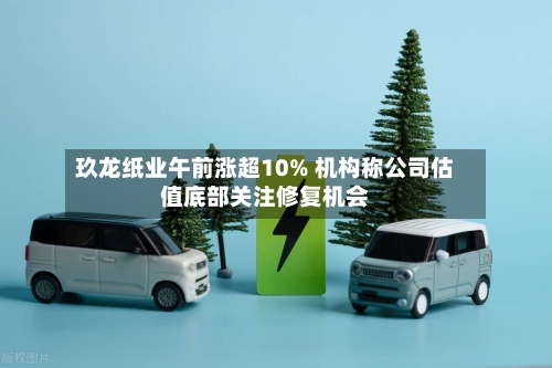 玖龙纸业午前涨超10% 机构称公司估值底部关注修复机会-第3张图片