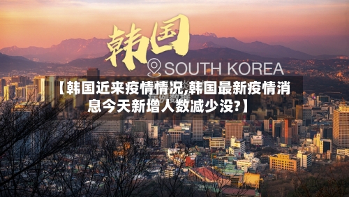 【韩国近来疫情情况,韩国最新疫情消息今天新增人数减少没?】
