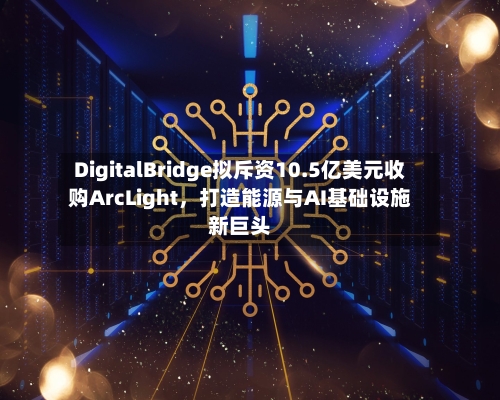 DigitalBridge拟斥资10.5亿美元收购ArcLight，打造能源与AI基础设施新巨头-第2张图片
