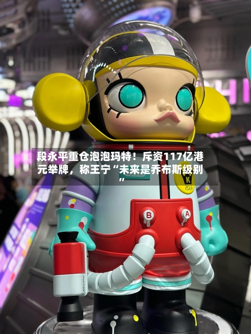 段永平重仓泡泡玛特！斥资117亿港元举牌，称王宁“未来是乔布斯级别	”-第3张图片