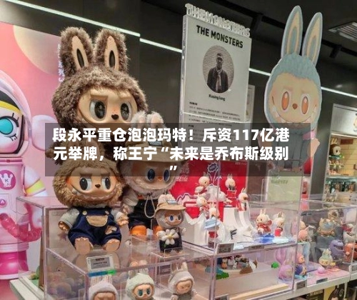 段永平重仓泡泡玛特！斥资117亿港元举牌，称王宁“未来是乔布斯级别”