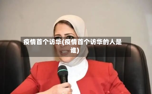 疫情首个访华(疫情首个访华的人是谁)