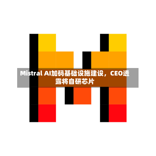 Mistral AI加码基础设施建设，CEO透露将自研芯片